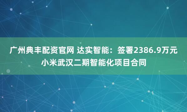 广州典丰配资官网 达实智能：签署2386.9万元小米武汉二期智能化项目合同