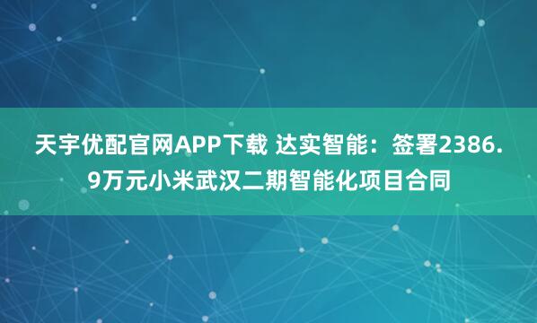 天宇优配官网APP下载 达实智能：签署2386.9万元小米武汉二期智能化项目合同