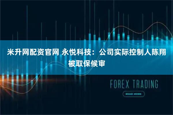 米升网配资官网 永悦科技：公司实际控制人陈翔被取保候审