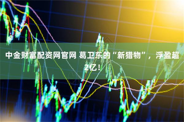 中金财富配资网官网 葛卫东的“新猎物”，浮盈超2亿！