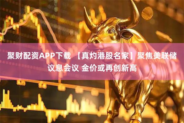 聚财配资APP下载 【真灼港股名家】聚焦美联储议息会议 金价或再创新高