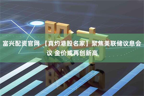 富兴配资官网 【真灼港股名家】聚焦美联储议息会议 金价或再创新高