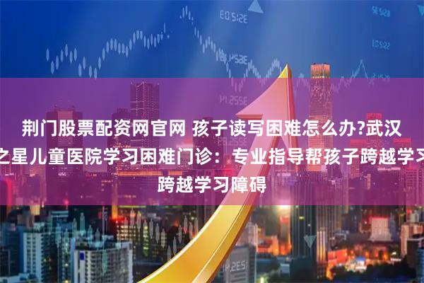 荆门股票配资网官网 孩子读写困难怎么办?武汉天佑之星儿童医院学习困难门诊：专业指导帮孩子跨越学习障碍