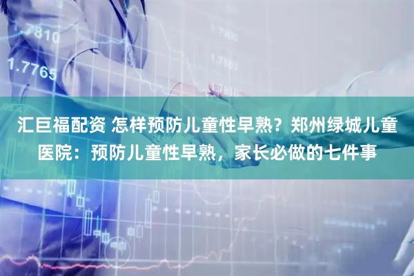 汇巨福配资 怎样预防儿童性早熟？郑州绿城儿童医院：预防儿童性早熟，家长必做的七件事