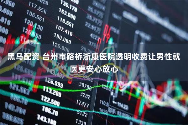 黑马配资 台州市路桥浙康医院透明收费让男性就医更安心放心