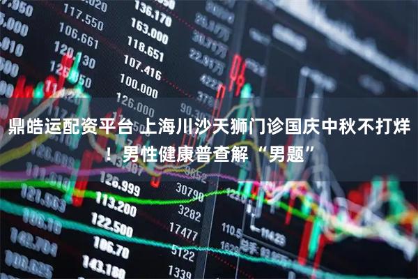 鼎皓运配资平台 上海川沙天狮门诊国庆中秋不打烊！男性健康普查解 “男题”
