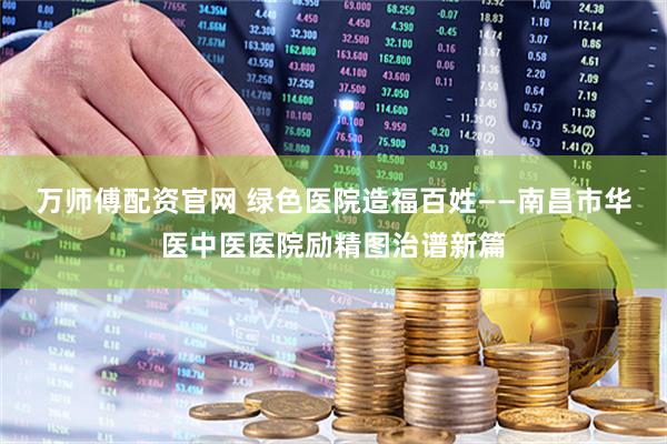 万师傅配资官网 绿色医院造福百姓——南昌市华医中医医院励精图治谱新篇