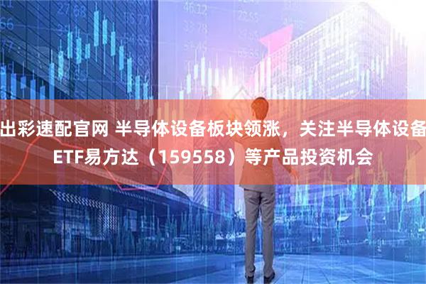 出彩速配官网 半导体设备板块领涨，关注半导体设备ETF易方达（159558）等产品投资机会