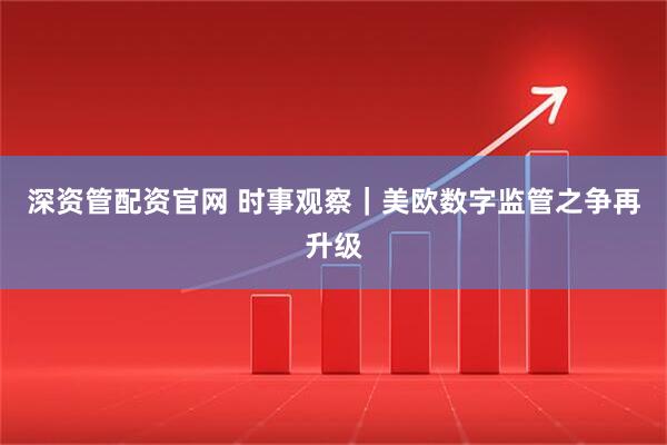 深资管配资官网 时事观察｜美欧数字监管之争再升级