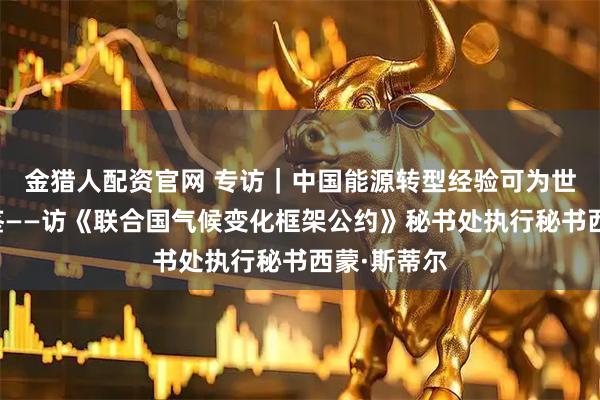 金猎人配资官网 专访｜中国能源转型经验可为世界提供借鉴——访《联合国气候变化框架公约》秘书处执行秘书西蒙·斯蒂尔