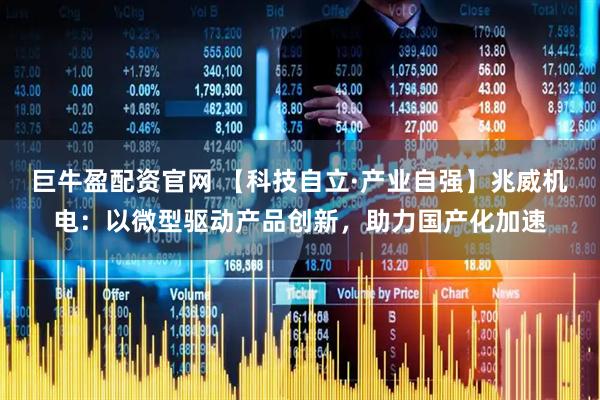 巨牛盈配资官网 【科技自立·产业自强】兆威机电：以微型驱动产品创新，助力国产化加速