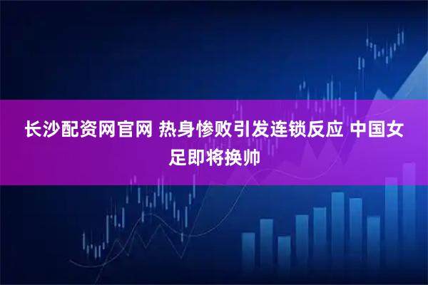 长沙配资网官网 热身惨败引发连锁反应 中国女足即将换帅
