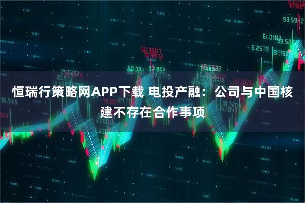 恒瑞行策略网APP下载 电投产融：公司与中国核建不存在合作事项