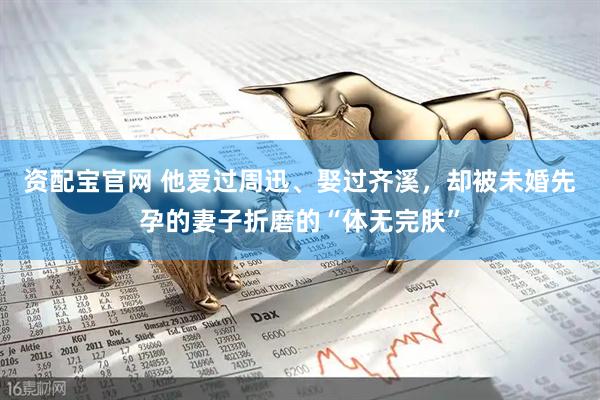 资配宝官网 他爱过周迅、娶过齐溪，却被未婚先孕的妻子折磨的“体无完肤”