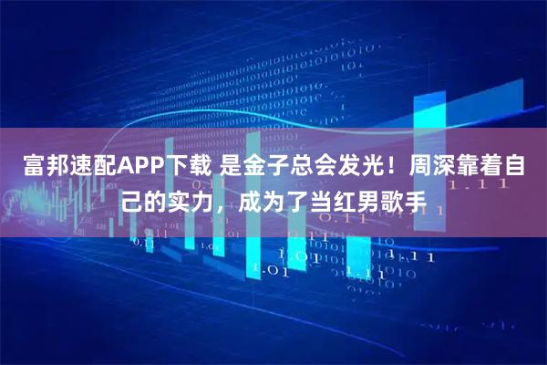 富邦速配APP下载 是金子总会发光！周深靠着自己的实力，成为了当红男歌手
