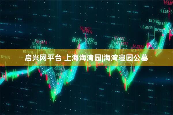 启兴网平台 上海海湾园|海湾寝园公墓