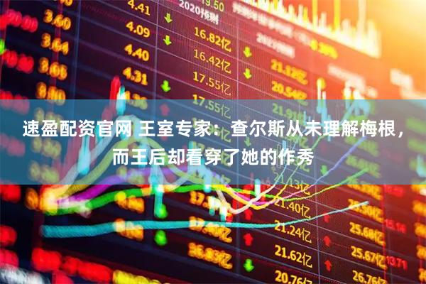 速盈配资官网 王室专家：查尔斯从未理解梅根，而王后却看穿了她的作秀