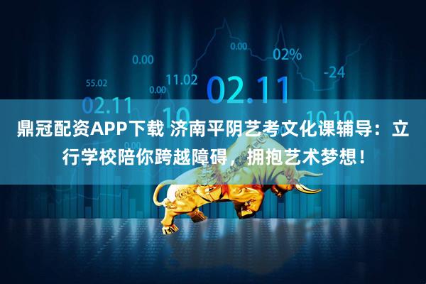 鼎冠配资APP下载 济南平阴艺考文化课辅导：立行学校陪你跨越障碍，拥抱艺术梦想！
