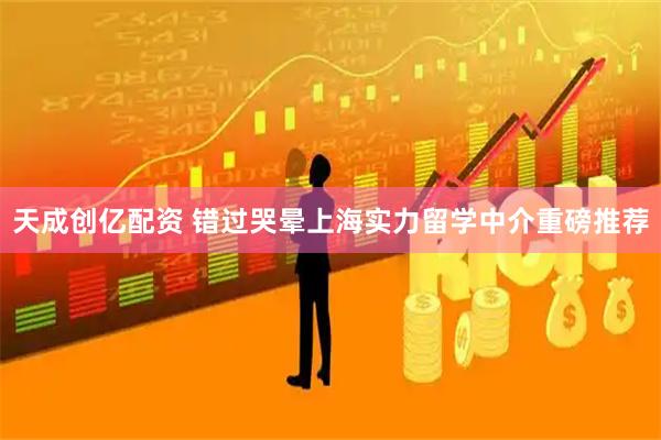 天成创亿配资 错过哭晕上海实力留学中介重磅推荐