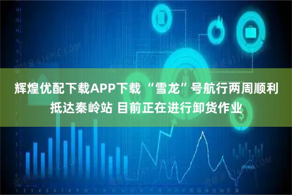 辉煌优配下载APP下载 “雪龙”号航行两周顺利抵达秦岭站 目前正在进行卸货作业