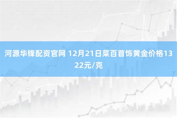 河源华锋配资官网 12月21日菜百首饰黄金价格1322元/克