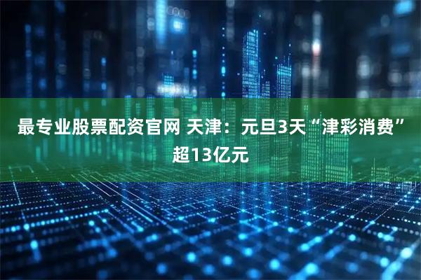最专业股票配资官网 天津：元旦3天“津彩消费”超13亿元