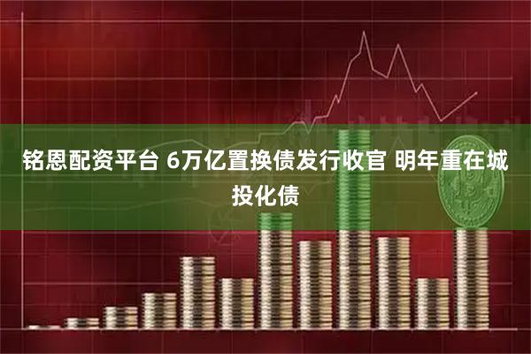 铭恩配资平台 6万亿置换债发行收官 明年重在城投化债