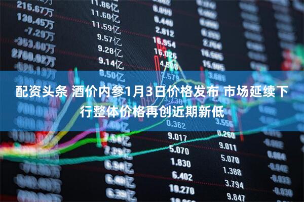 配资头条 酒价内参1月3日价格发布 市场延续下行整体价格再创近期新低