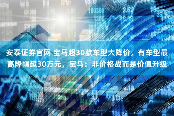 安泰证券官网 宝马超30款车型大降价，有车型最高降幅超30万元，宝马：非价格战而是价值升级