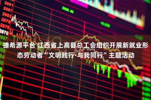捷希源平台 江西省上高县总工会组织开展新就业形态劳动者“文明践行·与我同行”主题活动