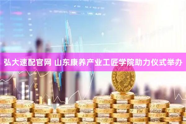 弘大速配官网 山东康养产业工匠学院助力仪式举办