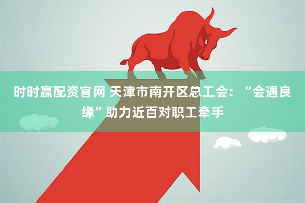 时时赢配资官网 天津市南开区总工会：“会遇良缘”助力近百对职工牵手