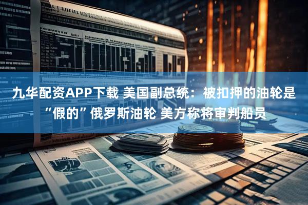 九华配资APP下载 美国副总统：被扣押的油轮是“假的”俄罗斯油轮 美方称将审判船员