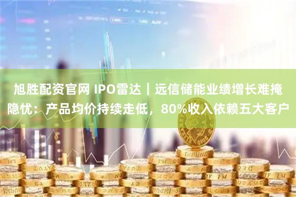 旭胜配资官网 IPO雷达｜远信储能业绩增长难掩隐忧：产品均价持续走低，80%收入依赖五大客户