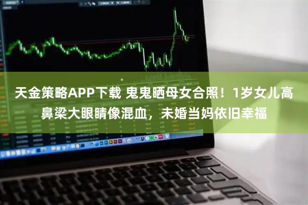 天金策略APP下载 鬼鬼晒母女合照！1岁女儿高鼻梁大眼睛像混血，未婚当妈依旧幸福