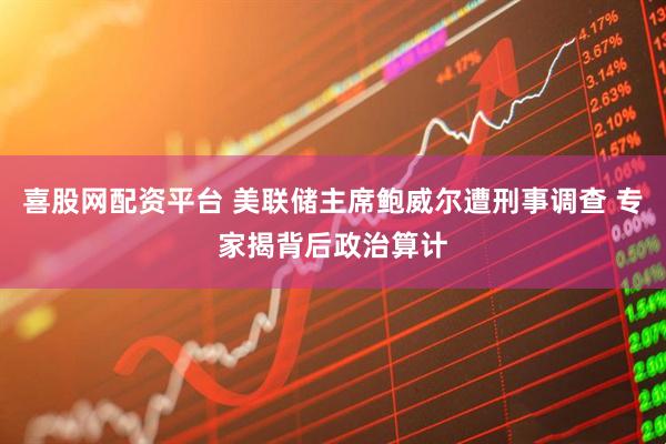喜股网配资平台 美联储主席鲍威尔遭刑事调查 专家揭背后政治算计