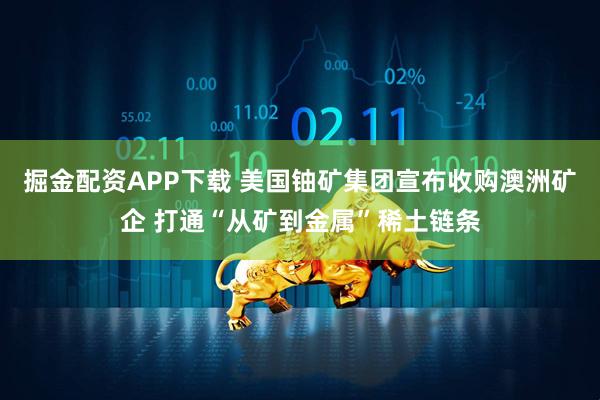 掘金配资APP下载 美国铀矿集团宣布收购澳洲矿企 打通“从矿到金属”稀土链条