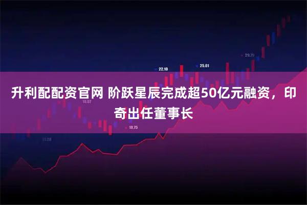 升利配配资官网 阶跃星辰完成超50亿元融资，印奇出任董事长