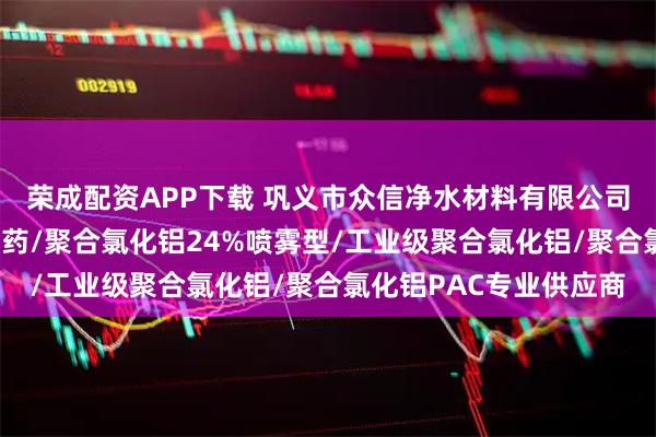 荣成配资APP下载 巩义市众信净水材料有限公司：液体聚合氯化铝/黄药/聚合氯化铝24%喷雾型/工业级聚合氯化铝/聚合氯化铝PAC专业供应商