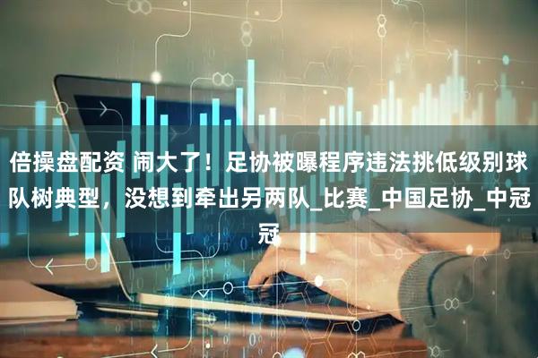 倍操盘配资 闹大了！足协被曝程序违法挑低级别球队树典型，没想到牵出另两队_比赛_中国足协_中冠