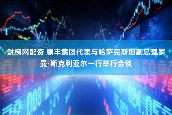 财梯网配资 顺丰集团代表与哈萨克斯坦副总理罗曼·斯克利亚尔一行举行会谈