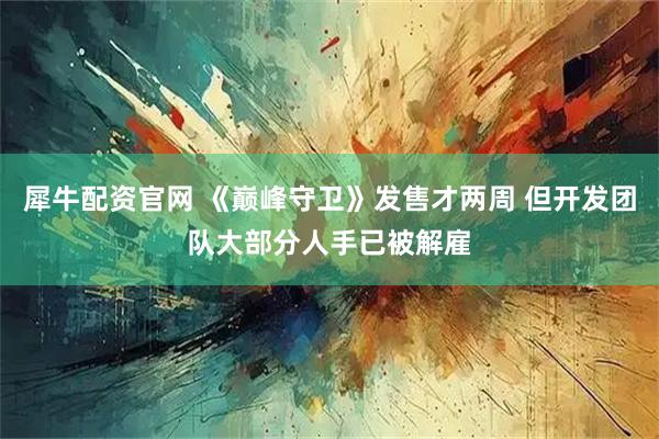 犀牛配资官网 《巅峰守卫》发售才两周 但开发团队大部分人手已被解雇