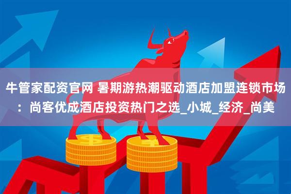 牛管家配资官网 暑期游热潮驱动酒店加盟连锁市场：尚客优成酒店投资热门之选_小城_经济_尚美