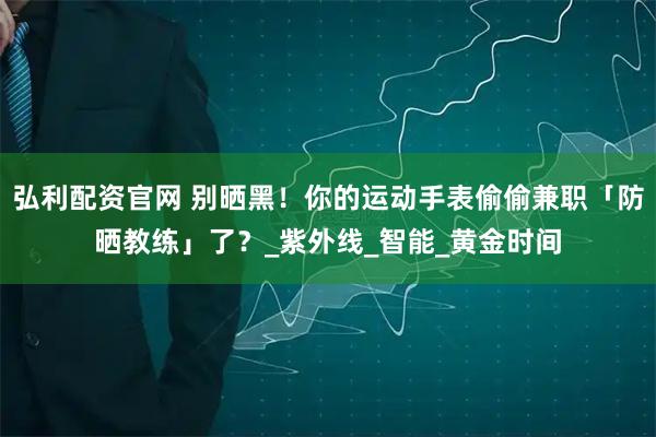 弘利配资官网 别晒黑！你的运动手表偷偷兼职「防晒教练」了？_紫外线_智能_黄金时间