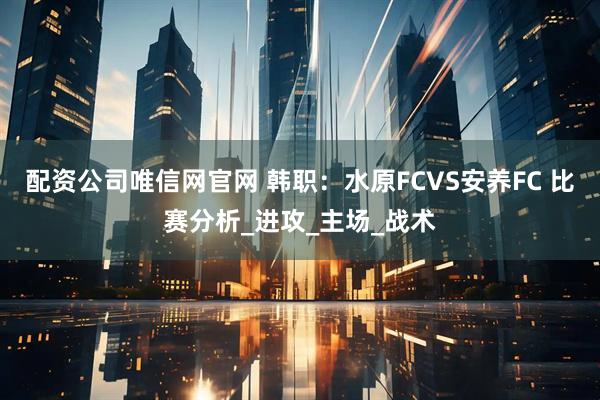配资公司唯信网官网 韩职：水原FCVS安养FC 比赛分析_进攻_主场_战术