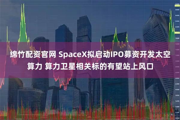 绵竹配资官网 SpaceX拟启动IPO募资开发太空算力 算力卫星相关标的有望站上风口