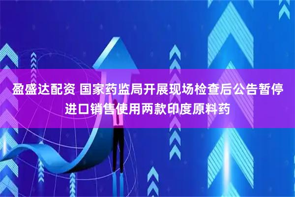 盈盛达配资 国家药监局开展现场检查后公告暂停进口销售使用两款印度原料药