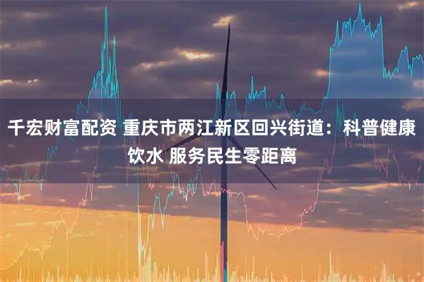 千宏财富配资 重庆市两江新区回兴街道：科普健康饮水 服务民生零距离