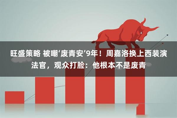 旺盛策略 被嘲‘废青安’9年！周嘉洛换上西装演法官，观众打脸：他根本不是废青