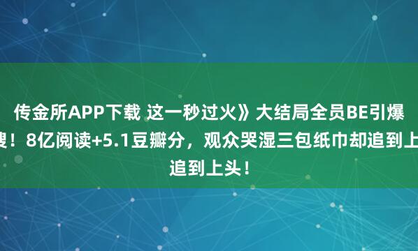 传金所APP下载 这一秒过火》大结局全员BE引爆热搜！8亿阅读+5.1豆瓣分，观众哭湿三包纸巾却追到上头！